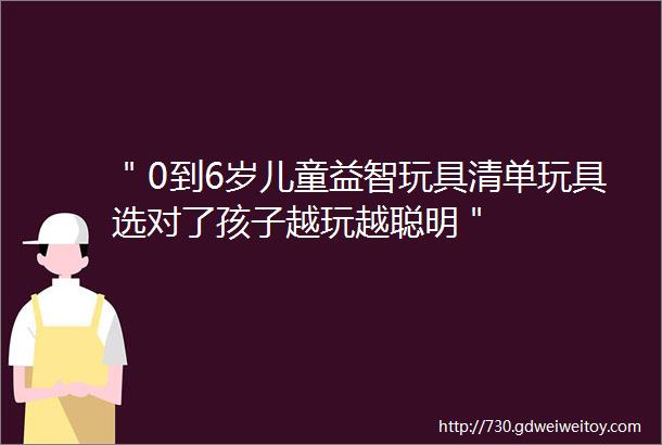 ＂0到6岁儿童益智玩具清单玩具选对了孩子越玩越聪明＂